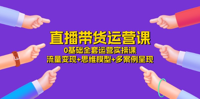 （11513期）直播带货运营课，0基础全套运营实操课 流量变现+思维模型+多案例呈现-34节-项目网站