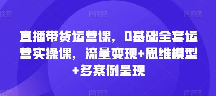直播带货运营课，0基础全套运营实操课，流量变现+思维模型+多案例呈现-项目网站