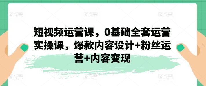 短视频运营课，0基础全套运营实操课，爆款内容设计+粉丝运营+内容变现-项目网站