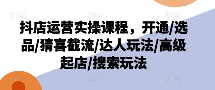 抖店运营实操课程，开通/选品/猜喜截流/达人玩法/高级起店/搜索玩法-项目网站