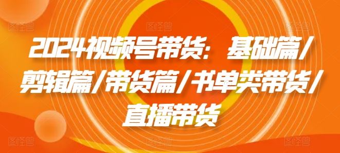 2024视频号带货：基础篇/剪辑篇/带货篇/书单类带货/直播带货-项目网站