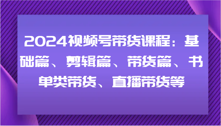 2024视频号带货课程：基础篇、剪辑篇、带货篇、书单类带货、直播带货等-项目网站