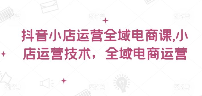 抖音小店运营全域电商课，​小店运营技术，全域电商运营-项目网站
