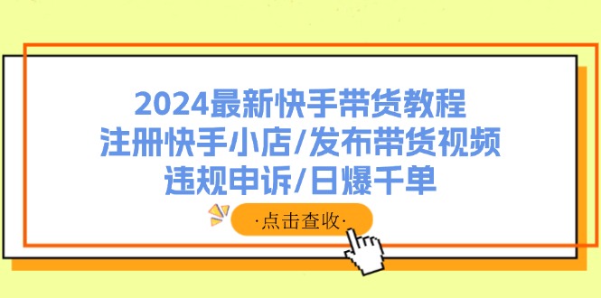 （11938期）2024最新快手带货教程：注册快手小店/发布带货视频/违规申诉/日爆千单-项目网站
