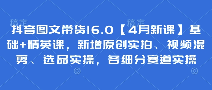 抖音图文带货16.0【4月新课】基础+精英课，新增原创实拍、视频混剪、选品实操，各细分赛道实操-项目网站