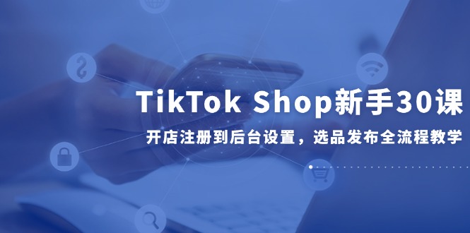 TikTok Shop新手30课，开店注册到后台设置，选品发布全流程教学-项目网站